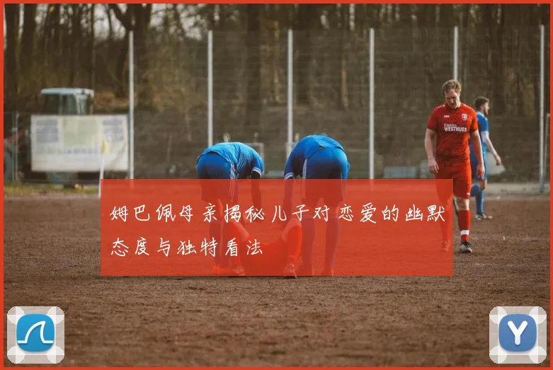 姆巴佩母亲揭秘儿子对恋爱的幽默态度与独特看法