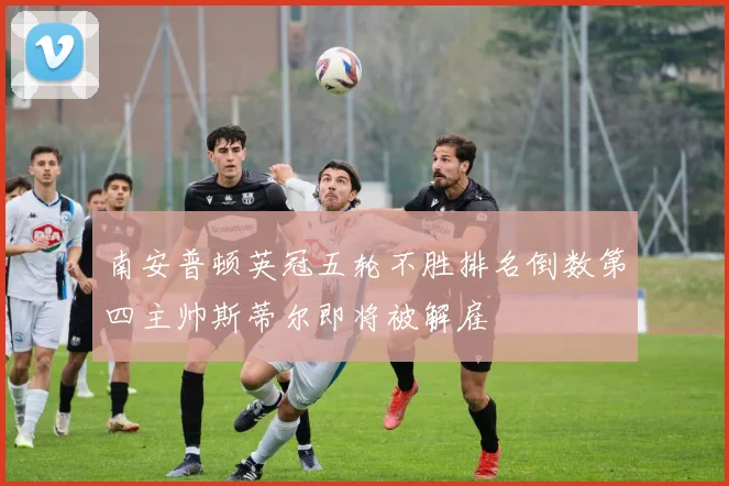 南安普顿英冠五轮不胜排名倒数第四主帅斯蒂尔即将被解雇