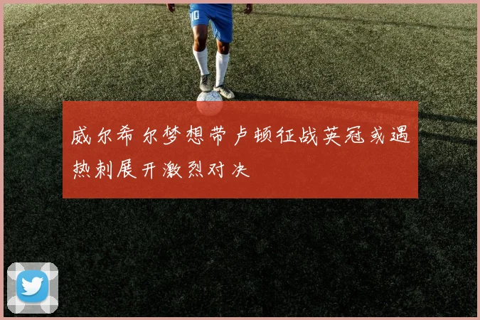 威尔希尔梦想带卢顿征战英冠或遇热刺展开激烈对决