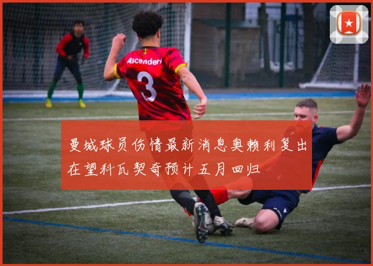 曼城球员伤情最新消息奥赖利复出在望科瓦契奇预计五月回归