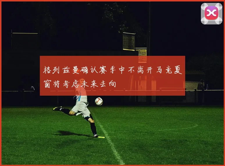 格列兹曼确认赛季中不离开马竞夏窗将考虑未来去向