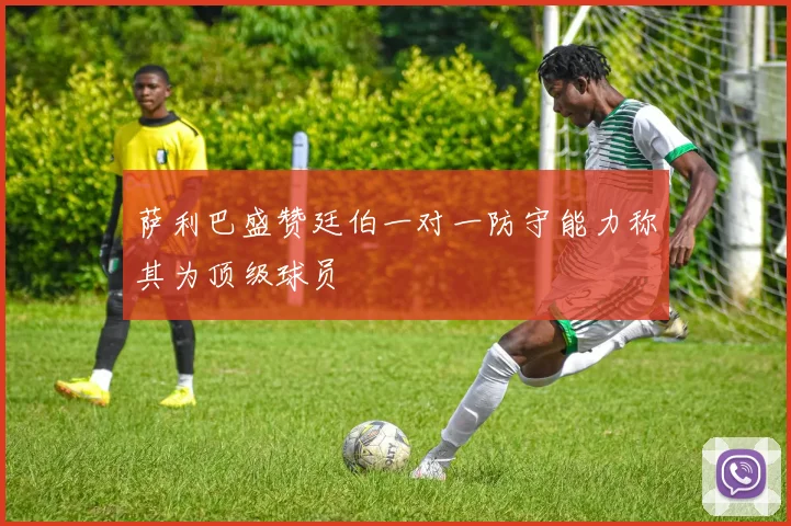 萨利巴盛赞廷伯一对一防守能力称其为顶级球员
