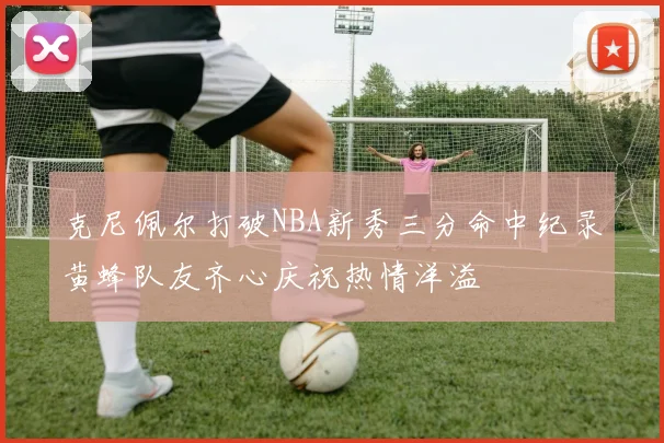 克尼佩尔打破NBA新秀三分命中纪录黄蜂队友齐心庆祝热情洋溢