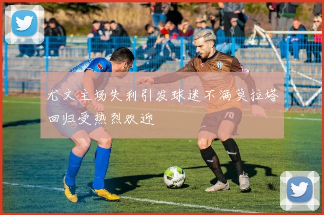 尤文主场失利引发球迷不满莫拉塔回归受热烈欢迎