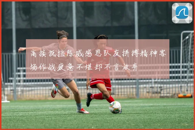 高接抵挡陈威感恩队友拼搏精神客场作战疲惫不堪却不言放弃