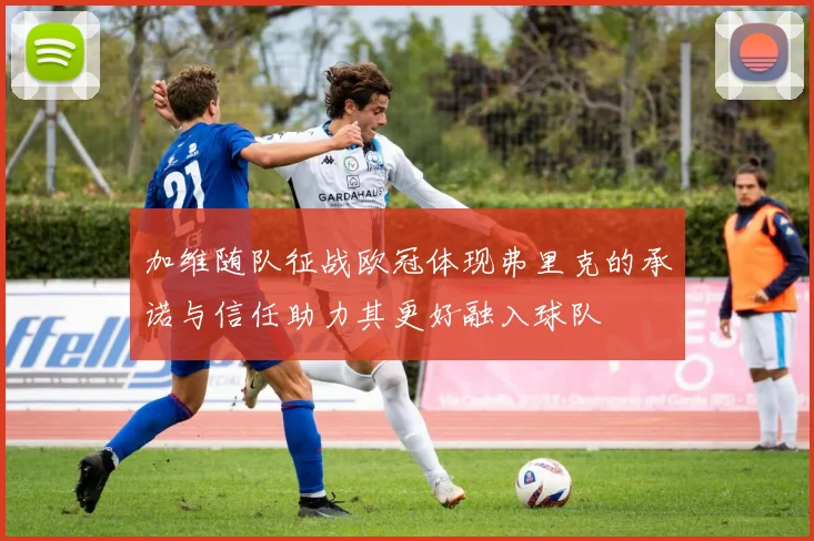 加维随队征战欧冠体现弗里克的承诺与信任助力其更好融入球队