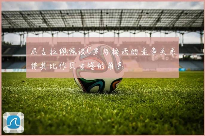 尼古拉佩佩谈C罗与梅西的竞争关系将其比作贝吉塔的角色