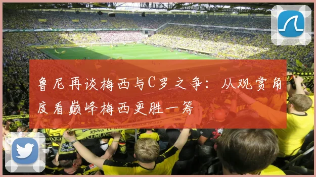 鲁尼再谈梅西与C罗之争：从观赏角度看巅峰梅西更胜一筹
