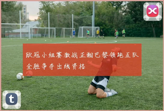 欧冠小组赛激战正酣巴黎领跑五队全胜争夺出线资格