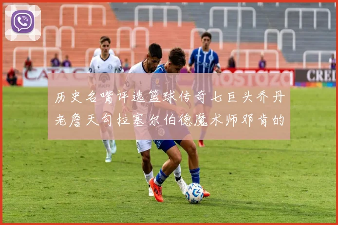 历史名嘴评选篮球传奇七巨头乔丹老詹天勾拉塞尔伯德魔术师邓肯的巅峰之路