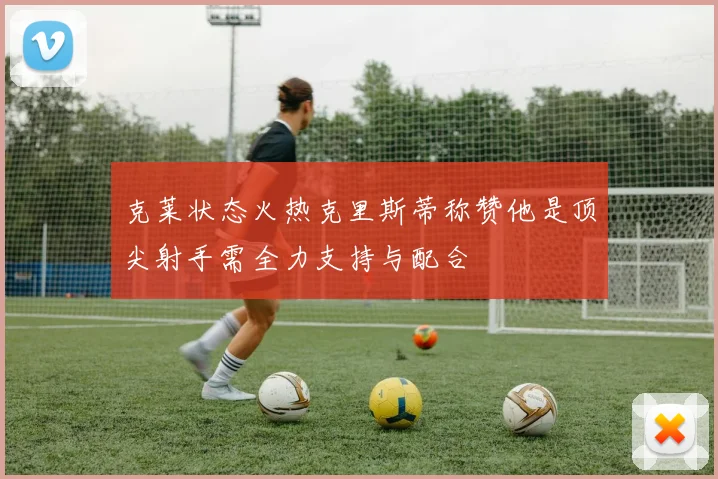 克莱状态火热克里斯蒂称赞他是顶尖射手需全力支持与配合