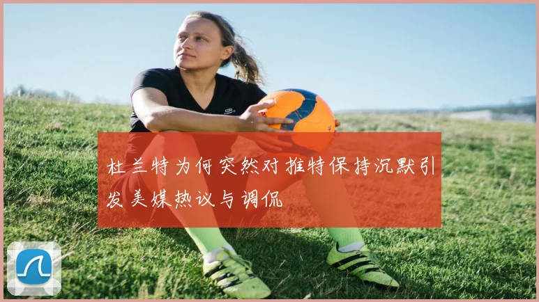杜兰特为何突然对推特保持沉默引发美媒热议与调侃