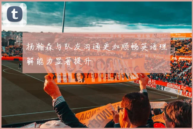 杨瀚森与队友沟通更加顺畅英语理解能力显著提升