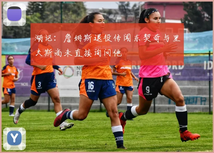 湖记：詹姆斯退役传闻东契奇与里夫斯尚未直接询问他