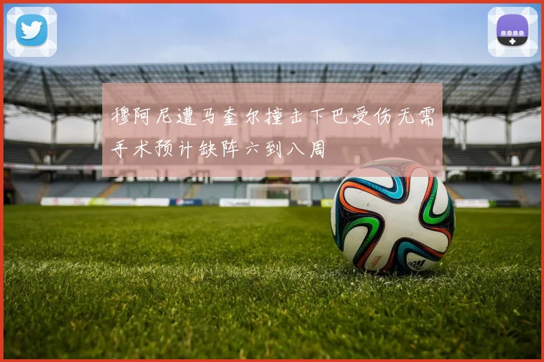 穆阿尼遭马奎尔撞击下巴受伤无需手术预计缺阵六到八周