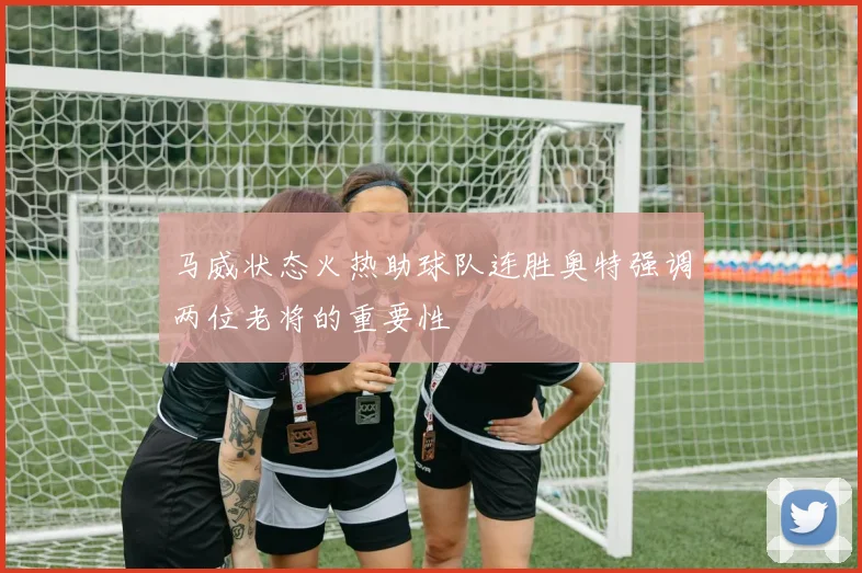 马威状态火热助球队连胜奥特强调两位老将的重要性