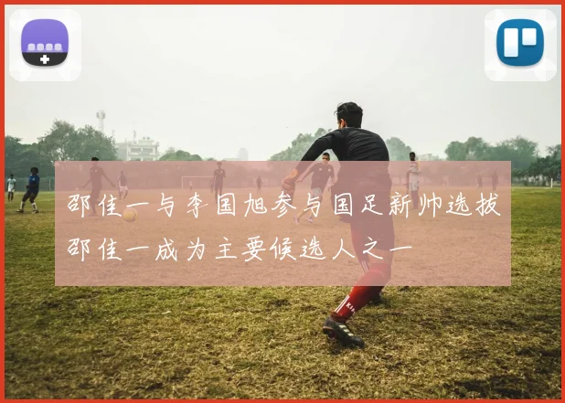 邵佳一与李国旭参与国足新帅选拔邵佳一成为主要候选人之一