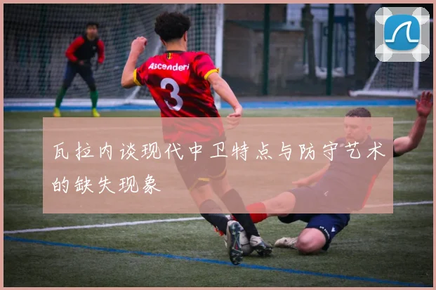瓦拉内谈现代中卫特点与防守艺术的缺失现象