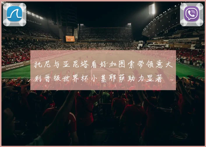 托尼与亚昆塔看好加图索带领意大利晋级世界杯小基耶萨助力显著