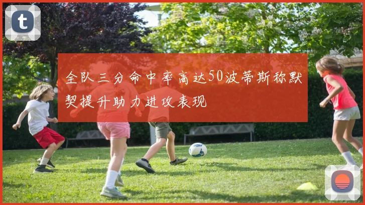 全队三分命中率高达50波蒂斯称默契提升助力进攻表现