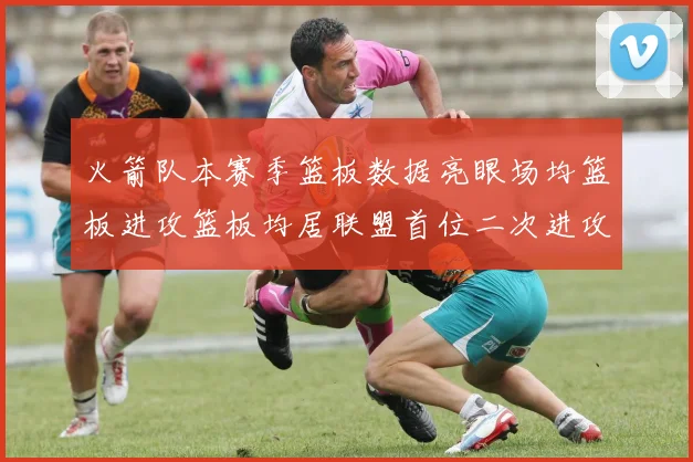 火箭队本赛季篮板数据亮眼场均篮板进攻篮板均居联盟首位二次进攻得分紧随其后