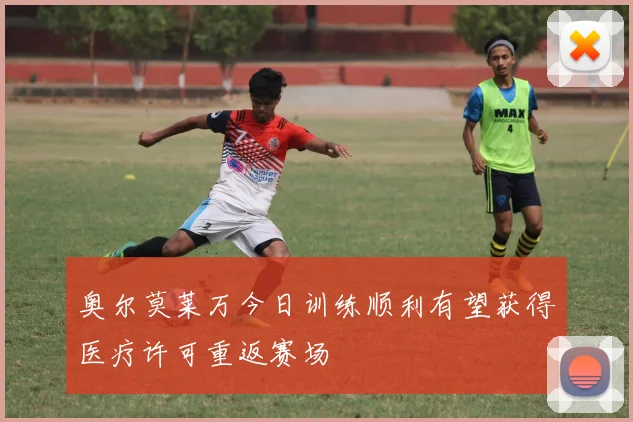 奥尔莫莱万今日训练顺利有望获得医疗许可重返赛场