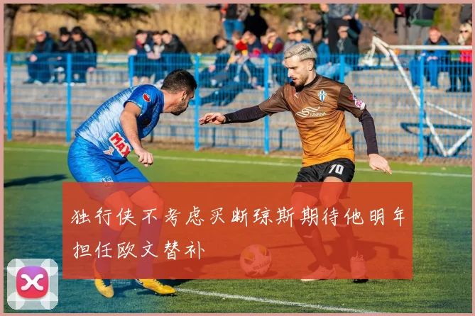 独行侠不考虑买断琼斯期待他明年担任欧文替补