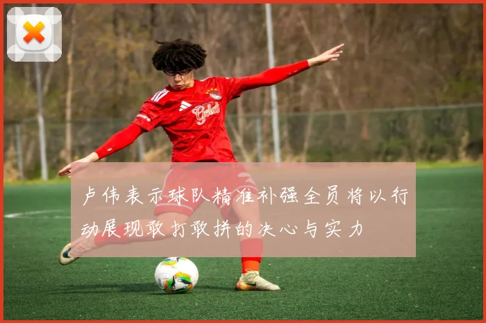 卢伟表示球队精准补强全员将以行动展现敢打敢拼的决心与实力