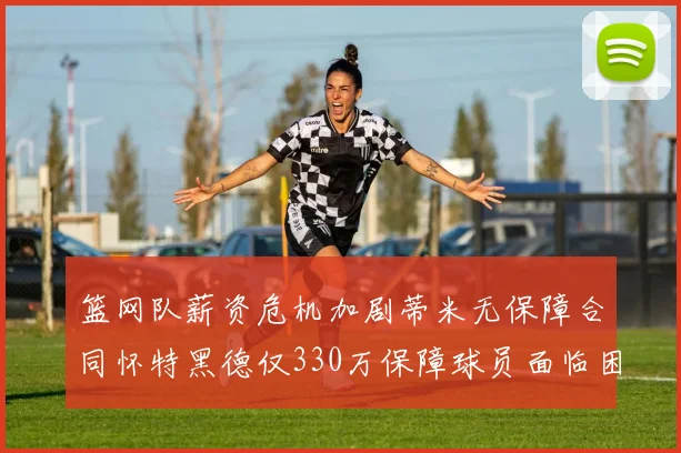 篮网队薪资危机加剧蒂米无保障合同怀特黑德仅330万保障球员面临困境
