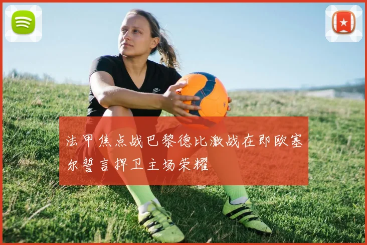 法甲焦点战巴黎德比激战在即欧塞尔誓言捍卫主场荣耀