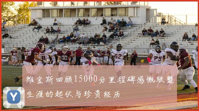 维金斯回顾15000分里程碑感慨联盟生涯的起伏与珍贵经历