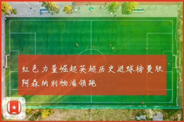 红色力量崛起英超历史进球榜曼联阿森纳利物浦领跑