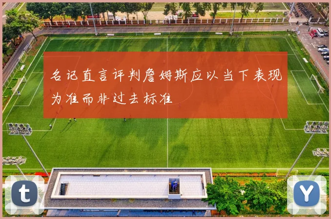 名记直言评判詹姆斯应以当下表现为准而非过去标准