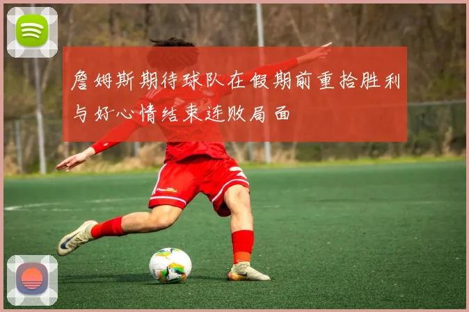 詹姆斯期待球队在假期前重拾胜利与好心情结束连败局面