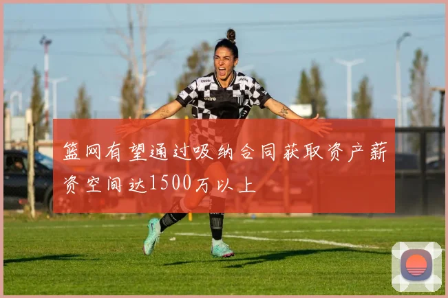 篮网有望通过吸纳合同获取资产薪资空间达1500万以上