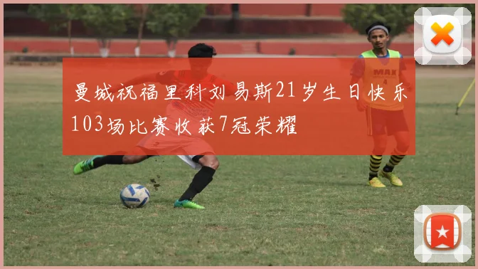 曼城祝福里科刘易斯21岁生日快乐103场比赛收获7冠荣耀