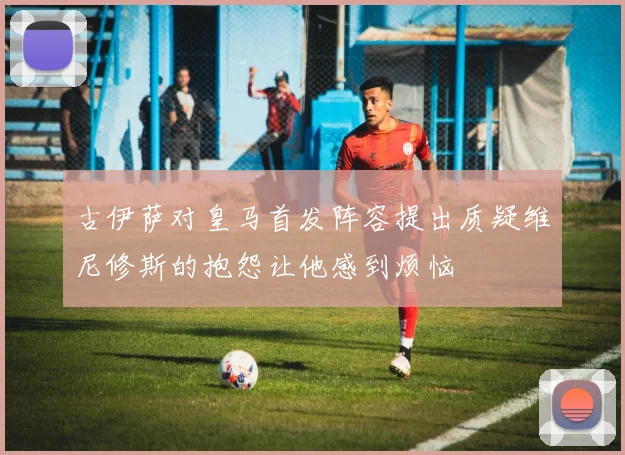 古伊萨对皇马首发阵容提出质疑维尼修斯的抱怨让他感到烦恼