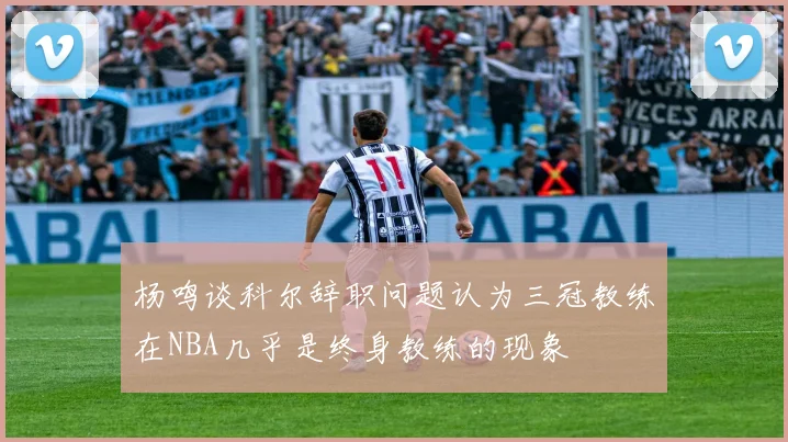 杨鸣谈科尔辞职问题认为三冠教练在NBA几乎是终身教练的现象