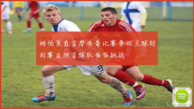 姆伯莫直言摩洛哥比赛争议点球时刻赛后坦言球队面临挑战