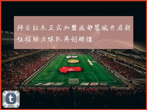 拜合拉木正式加盟成都蓉城开启新征程助力球队再创辉煌