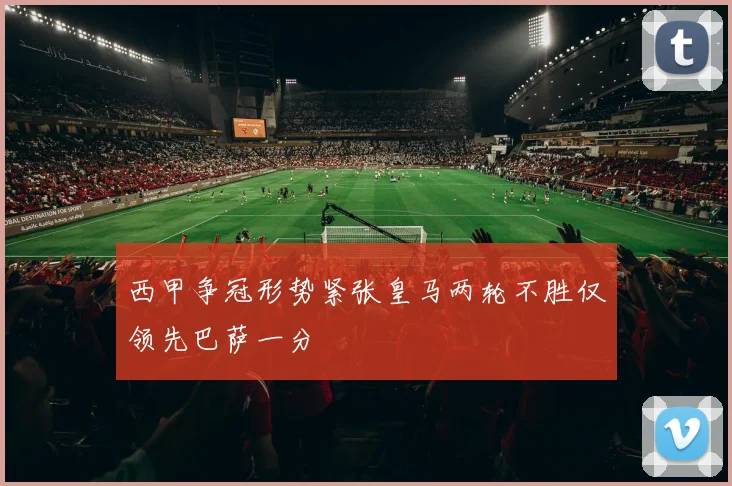 西甲争冠形势紧张皇马两轮不胜仅领先巴萨一分