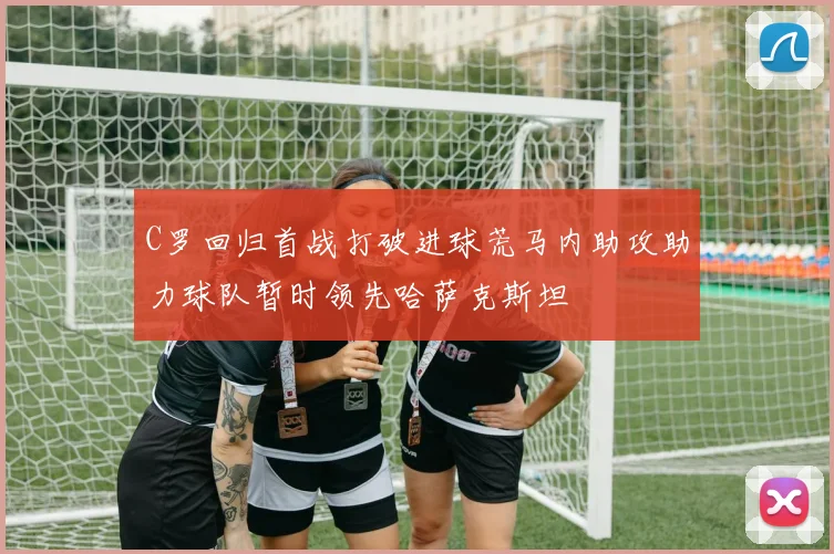 C罗回归首战打破进球荒马内助攻助力球队暂时领先哈萨克斯坦