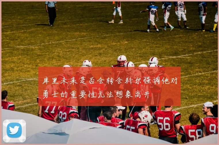 库里未来是否会转会科尔强调他对勇士的重要性无法想象离开