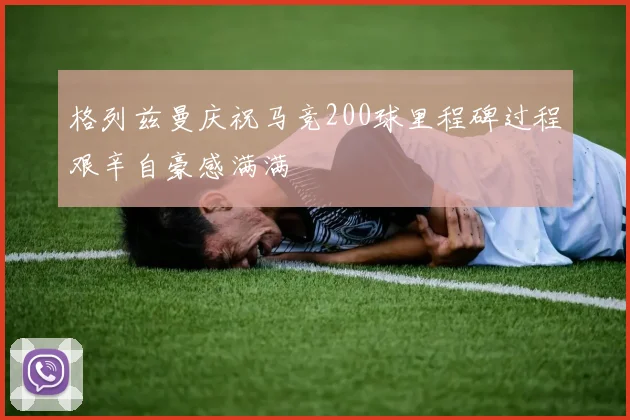 格列兹曼庆祝马竞200球里程碑过程艰辛自豪感满满