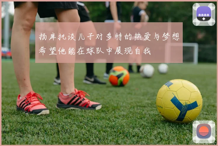 扬库托谈儿子对多特的热爱与梦想希望他能在球队中展现自我