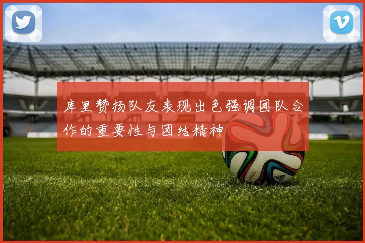 库里赞扬队友表现出色强调团队合作的重要性与团结精神