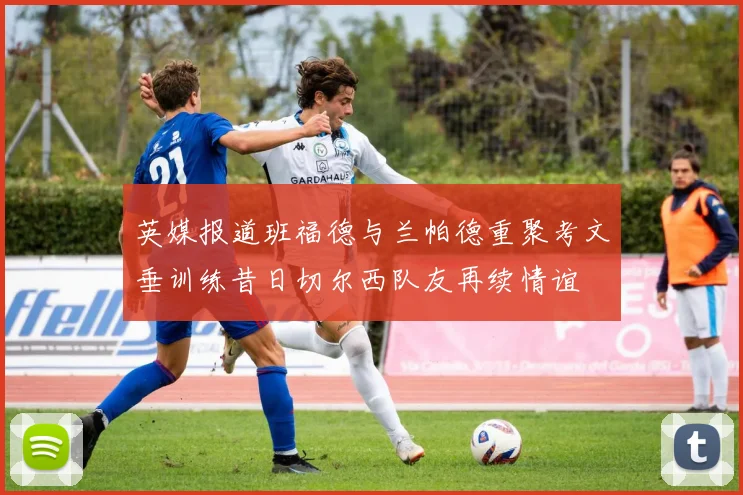 英媒报道班福德与兰帕德重聚考文垂训练昔日切尔西队友再续情谊