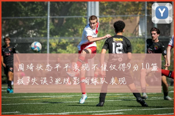 周琦状态平平表现不佳仅得9分10篮板3失误3犯规影响球队表现