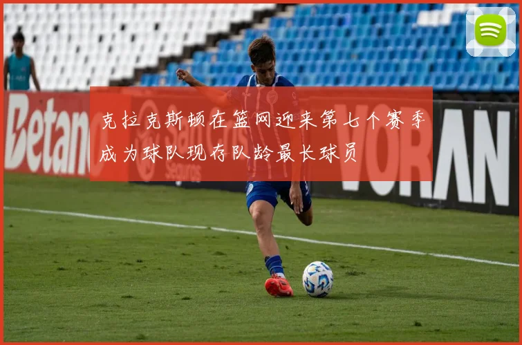 克拉克斯顿在篮网迎来第七个赛季成为球队现存队龄最长球员